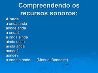 Compreendendo os
recursos sonoros:
A onda
a onda anda
aonde anda
a onda?
a onda ainda
ainda onda
ainda anda
aonde?
aonde?
a onda a onda (Manuel Bandeira)
 