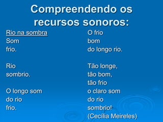 Compreendendo os
recursos sonoros:
Rio na sombra O frio
Som bom
frio. do longo rio.
Rio Tão longe,
sombrio. tão bom,
tão frio
O longo som o claro som
do rio do rio
frio. sombrio!
(Cecília Meireles)
 