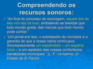 Compreendendo os
recursos sonoros:
 “Ao final do processo de reciclagem, aquele lixo de
lata vira lata de luxo, embalando as bebidas que
todo mundo gosta, das marcas que todo mundo
pode confiar.”
 “Um jornal era isso, o sobressalto da novidade e a
garantia de que a nossa rotina continuava.
Simultaneamente um espalhafato – um espalha
fatos – e um repetidor das nossas confortáveis
banalidades municipais.” (L. F. Veríssimo, O
Estado de S. Paulo)
 