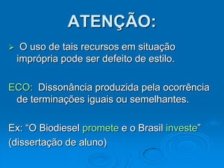 ATENÇÃO:
 O uso de tais recursos em situação
imprópria pode ser defeito de estilo.
ECO: Dissonância produzida pela ocorrência
de terminações iguais ou semelhantes.
Ex: “O Biodiesel promete e o Brasil investe”
(dissertação de aluno)
 