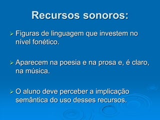 Recursos sonoros:
 Figuras de linguagem que investem no
nível fonético.
 Aparecem na poesia e na prosa e, é claro,
na música.
 O aluno deve perceber a implicação
semântica do uso desses recursos.
 