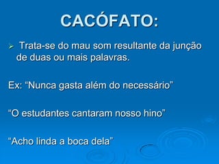 CACÓFATO:
 Trata-se do mau som resultante da junção
de duas ou mais palavras.
Ex: “Nunca gasta além do necessário”
“O estudantes cantaram nosso hino”
“Acho linda a boca dela”
 