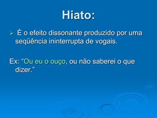 Hiato:
 É o efeito dissonante produzido por uma
seqüência ininterrupta de vogais.
Ex: “Ou eu o ouço, ou não saberei o que
dizer.”
 