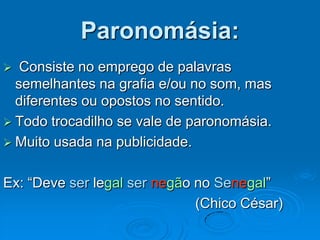 Paronomásia:
 Consiste no emprego de palavras
semelhantes na grafia e/ou no som, mas
diferentes ou opostos no sentido.
 Todo trocadilho se vale de paronomásia.
 Muito usada na publicidade.
Ex: “Deve ser legal ser negão no Senegal”
(Chico César)
 