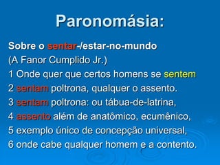 Paronomásia:
Sobre o sentar-/estar-no-mundo
(A Fanor Cumplido Jr.)
1 Onde quer que certos homens se sentem
2 sentam poltrona, qualquer o assento.
3 sentam poltrona: ou tábua-de-latrina,
4 assento além de anatômico, ecumênico,
5 exemplo único de concepção universal,
6 onde cabe qualquer homem e a contento.
 