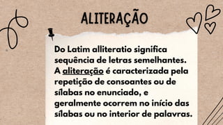 Do Latim alliteratio significa
sequência de letras semelhantes.
A aliteração é caracterizada pela
repetição de consoantes ou de
sílabas no enunciado, e
geralmente ocorrem no início das
sílabas ou no interior de palavras.
 