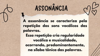 A assonância se caracteriza pela
repetição dos sons vocálicos das
palavras.
Essa repetição cria regularidade
vocálica e musicalidade,
ocorrendo, predominantemente,
na sílaba tônica das palavras.
 