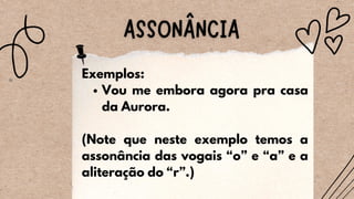 Vou me embora agora pra casa
da Aurora.
Exemplos:
(Note que neste exemplo temos a
assonância das vogais “o” e “a” e a
aliteração do “r”.)
 