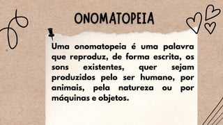 Uma onomatopeia é uma palavra
que reproduz, de forma escrita, os
sons existentes, quer sejam
produzidos pelo ser humano, por
animais, pela natureza ou por
máquinas e objetos.
 