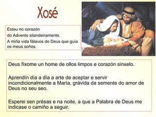 Estou no corazón
do Advento silandeiramente.
A miña vida fálavos do Deus que guía
os meus soños.



Deus fíxome un home de ollos limpos e corazón sinxelo.

Aprendín día a día a arte de aceptar e servir
incondicionalmente a María, grávida da semente do amor de
Deus no seu seo.

Esperei sen présas e na noite, a que a Palabra de Deus me
indicase o camiño a seguir.
 