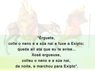 “Érguete,
colle o neno e a súa nai e fuxe a Exipto;
     queda alí ata que eu te avise…
            Xosé ergueuse,
       colleu o neno e a súa nai,
   de noite, e marchou para Exipto”.
 