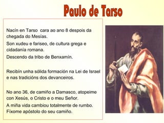 Nacín en Tarso cara ao ano 8 despois da
chegada do Mesías.
Son xudeu e fariseo, de cultura grega e
cidadanía romana.
Descendo da tribo de Benxamín.


Recibín unha sólida formación na Lei de Israel
e nas tradicións dos devanceiros.


No ano 36, de camiño a Damasco, atopeime
con Xesús, o Cristo e o meu Señor.
A miña vida cambiou totalmente de rumbo.
Fíxome apóstolo do seu camiño.
 
