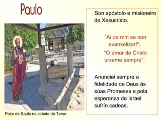 Son apóstolo e misioneiro
                                   de Xesucristo.


                                       "Ai de min se non
                                         evanxelizar!".
                                      “O amor de Cristo
                                      úrxeme sempre”.


                                   Anunciei sempre a
                                   fidelidade de Deus ás
                                   súas Promesas e pola
                                   esperanza de Israel
                                   sufrín cadeas.
Pozo de Saulo na cidade de Tarso
 