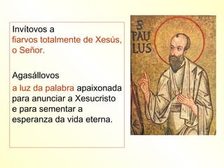 Invítovos a
fiarvos totalmente de Xesús,
o Señor.

Agasállovos
a luz da palabra apaixonada
para anunciar a Xesucristo
e para sementar a
esperanza da vida eterna.
 