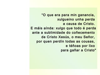 “O que era para min ganancia,
               xulgueino unha perda
                  a causa de Cristo.
E máis aínda: xulgo que todo é perda
 ante a sublimidade do coñecemento
      de Cristo Xesús, o meu Señor,
   por quen perdín todas as cousas,
                    e téñoas por lixo
                 para gañar a Cristo"
 