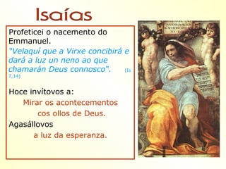 Profeticei o nacemento do
Emmanuel.
“Velaquí que a Virxe concibirá e
dará a luz un neno ao que
chamarán Deus connosco“.       (Is
7,14)


Hoce invítovos a:
   Mirar os acontecementos
       cos ollos de Deus.
Agasállovos
      a luz da esperanza.
 