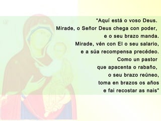 “Aquí está o voso Deus.
Mirade, o Señor Deus chega con poder,
                  e o seu brazo manda.
       Mirade, vén con El o seu salario,
         e a súa recompensa precédeo.
                       Como un pastor
               que apacenta o rabaño,
                    o seu brazo reúneo,
                toma en brazos os años
                  e fai recostar as nais”
 