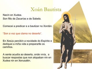 Xoán Bautista
Nacín en Xudea.
Son fillo de Zacarías e de Sabela.

Comecei a predicar e a bautizar no Xordán.

“Son a voz que clama no deserto”.

En Xesús percibín a novidade do Espírito e
dediquei a miña vida a prepararlle os
camiños.

A xente acudía ao deserto, onde vivía, a
buscar respostas que non atopaban nin en
Xudea nin en Xerusalén.
 