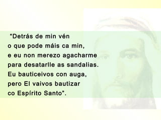 “Detrás de min vén
o que pode máis ca min,
e eu non merezo agacharme
para desatarlle as sandalias.
Eu bauticeivos con auga,
pero El vaivos bautizar
co Espírito Santo”.
 