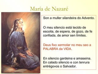 María de Nazaré
     Son a muller silandeira do Advento.

     O meu silencio está tecido de
     escoita, de espera, de gozo, de fe
     confiada, de amor sen límites.

     Deus fixo xermolar no meu seo a
     PALABRA da VIDA.

     En silencio gardeina e amaseina.
     En calado silencio e con tenrura
     entrégovos o Salvador.
 