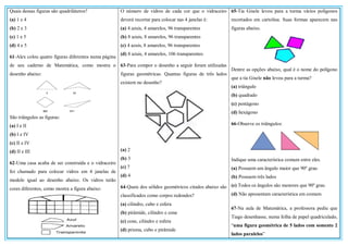 Quais dessas figuras são quadriláteros?
(a) 1 e 4
(b) 2 e 3
(c) 1 e 5
(d) 4 e 5
61-Alex colou quatro figuras diferentes numa página
de seu caderno de Matemática, como mostra o
desenho abaixo:
São triângulos as figuras:
(a) I e II
(b) I e IV
(c) II e IV
(d) II e III
62-Uma casa acaba de ser construída e o vidraceiro
foi chamado para colocar vidros em 4 janelas de
modelo igual ao desenho abaixo. Os vidros terão
cores diferentes, como mostra a figura abaixo:
O número de vidros de cada cor que o vidraceiro
deverá recortar para colocar nas 4 janelas é:
(a) 4 azuis, 4 amarelos, 96 transparentes
(b) 8 azuis, 8 amarelos, 96 transparentes
(c) 4 azuis, 8 amarelos, 96 transparentes
(d) 8 azuis, 4 amarelos, 106 transparentes
63-Para compor o desenho a seguir foram utilizadas
figuras geométricas. Quantas figuras de três lados
existem no desenho?
(a) 2
(b) 3
(c) 7
(d) 4
64-Quais dos sólidos geométricos citados abaixo são
classificados como corpos redondos?
(a) cilindro, cubo e esfera
(b) pirâmide, cilindro e cone
(c) cone, cilindro e esfera
(d) prisma, cubo e pirâmide
65-Tia Gisele levou para a turma vários polígonos
recortados em cartolina. Suas formas aparecem nas
figuras abaixo.
Dentre as opções abaixo, qual é o nome do polígono
que a tia Gisele não levou para a turma?
(a) triângulo
(b) quadrado
(c) pentágono
(d) hexágono
66-Observe os triângulos:
Indique uma característica comum entre eles.
(a) Possuem um ângulo maior que 90º grau
(b) Possuem três lados
(c) Todos os ângulos são menores que 90º grau
(d) Não apresentam característica em comum
67-Na aula de Matemática, a professora pediu que
Tiago desenhasse, numa folha de papel quadriculado,
“uma figura geométrica de 5 lados com somente 2
lados paralelos”
 