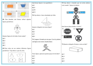 68- Para desenhar esta boneca utilizei algumas
figuras geométricas:
Quantas figuras de três lados foram usadas?
(a) 4
(b) 8
(c) 2
(d) 3
69-Clara colou em seu caderno diferentes figuras
geométricas. Veja abaixo o que ela colou.
Qual dessas figuras é um quadrilátero:
(a) I
(b) II
(c) III
(d) IV
70-Veja abaixo o barco desenhado por Júlia:
Quantos triângulos tem nessa figura?
(a) 1
(b) 2
(c) 3
(d) 4
71-O tangram é formado por sete peças. Com ele, podemos
criar figurascomo mostraodesenho abaixo:
Nessa figura, aparecem quantas peças de três lados?
(a) 4
(b) 5
(c) 6
(d) 7
72-Veja abaixo o desenho que um artista plástico
criou usando 7 placas de trânsito:
Qual dessas placas lembra o círculo?
73-Quantos retângulos formam a caixa ao lado?
(a) 3
(b) 4
(c) 6
(d) 8
 