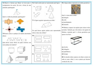74-Observe a barraca que Mauro vai levar para o
acampamento da escola. Ela tem a forma de uma
pirâmide quadrangular:
Qual é o molde da pirâmide quadrangular?
75-Renato cortou os pedaços de madeira desenhados
abaixo:
Qual dessas caixas abaixo ele pode construir com
esses pedaços de madeira?
76-O dado (cubo) pode ser representado pela figura:
77-A figura seguinte representa um sólido:
Em qual dessas opções podem estar representadas
todas as faces dos sólidos?
78-A figura abaixo representa um sólido geométrico:
Qual é o nome desse sólido?
(a) triângulo
(b) cubo
(c) paralelepípedo
(d) tetraedro
79-Matheus comprou um aquário para colocar vários
peixinhos. Sabendo que a foto abaixo é do aquário de
Matheus, responda qual é a forma geométrica que
aparece nas faces.
(a) círculos
(b) triângulos
(c) quadriláteros
(d) losango
80-No desenho abaixo aparece um objeto comum em
todas as casas, afinal, é com a panela que fazemos
comida do dia a dia.
 