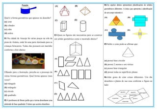 Qual é a forma geométrica que aparece no desenho?
(a) cone
(b) cilindro
(c) cubo
(d) esfera
81-Na cidade de Aracaju há várias praças na orla da
praia do Atalaia, onde há uma parte destinada para as
crianças brincarem. Todas elas possuem um murinho
conforme a foto abaixo:
Olhando para a ilustração, percebe-se a presença de
várias formas geométricas. Qual forma aparece mais
vezes?
(a) triângulo
(b) retângulo
(c) círculo
(d) quadrado
82-Aprofessora de Bruno pediu que a turma desenhasse uma
pirâmidede basequadrada.Oaluno queacertoudesenhou:
83-Quais as figuras são necessárias para se construir
um sólido geométrico como o mostrado abaixo?
84-As opções abaixo apresentam planificações de sólidos
geométricos diferentes. A única que apresenta a planificação
deumcorporedondoé:
85-Sobre o cone pode-se afirmar que:
(a) possui base circular
(b) possui 2 arestas e um vértice
(c) possui base triangular
(d) possui todas as superfícies planas
86-João gosta de criar coisas diferentes. Um dia
desenhou a planta de sua casa conforme a figura ao
lado:
 