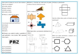 Quais partes da planta da casa de João lembram a
figura de um retângulo?
(a) cozinha, banheiro
(b) quarto, banheiro
(c) jardim, garagem
(d) varanda, cozinha
87-Observe o telhado da casa abaixo:
O seu formato lembra qual quadrilátero?
(a) retângulo
(b) quadrado
(c) losango
(d) trapézio
88-Utilizando, como unidade de medida, o quadradinho do
papel quadriculado, a área da palavra “Paz” representada
abaixo é iguala:
(a) 18 quadradinhos
(b) 31 quadradinhos
(c) 45 quadradinhos
(d) 50 quadradinhos
89-Observe o chocolate que André gosta de ganhar
na Páscoa. Ele tem a forma de um cone.
Qual é o molde do cone?
90-Das figuras abaixo, a que representa a planificação de um
cilindro é:
91-Observe a planificação:
Qual dos sólidos abaixo pode ser formado com essa
planificação?
92-Em que opção encontramos o polígono com a
menor quantidade de lados:
 