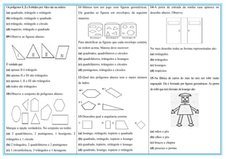 Ospolígonos1, 2e3obtidosporAlicesão naordem:
(a) quadrado, triângulo e retângulo
(b) triângulo, retângulo e quadrado
(c) triângulo, retângulo e círculo
(d) trapézio, triângulo e quadrado
09-Observe as figuras abaixo:
Éverdadeque:
(a) apenas II é triângulo
(b) apenas II e III são triângulos
(c) apenas I, II e III são triângulos
(d) todos são triângulos
10-Observe o conjunto de polígonos abaixo:
Marque a opção verdadeira. No conjunto eu tenho:
(a) 2 quadriláteros, 2 pentágonos, 1 hexágono, 2
triângulos e 1 círculo
(b) 2 triângulos, 2 quadriláteros e 2 pentágonos
(c) 1 circunferência, 3 triângulos e 1 hexágono
11-Mateus tem um jogo com figuras geométricas.
Ele guardas as figuras em envelopes, da seguinte
maneira:
Para identificar as figuras que cada envelope contém,
na ordem acima, Mateus deve escrever:
(a) quadrados, quadriláteros e círculos
(b) quadriláteros, triângulos e losangos
(c) quadriláteros, triângulos e círculos
(d) pentágonos, triângulos e círculos
12-Qual dos polígonos abaixo tem o maior número
de lados:
13-Descubra qual a sequência correta:
(a) losango, retângulo, topázio e quadrado
(b) quadrado, retângulo, topázio e losango
(c) quadrado, topázio, retângulo e losango
(d) quadrado, losango, topázio e retângulo
14-A porta de entrada da minha casa aparece no
desenho abaixo. Observe:
No meu desenho todas as formas representadas são:
(a) retângulos
(b) triângulos
(c) losangos
(d) trapézios
15-Na fábrica de carros do meu tio tem um robô muito
engraçado. Ele é formado por figuras geométricas. As partes
dorobôquetemformato delosango são:
(a) mãos e pés
(b) olhos e pés
(c) braços e chapéu
(d) pescoço e pernas
 