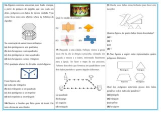16-Alguém construiu uma caixa, com fundo e tampa,
a partir de pedaços de papelão que são, cada um
deles, polígonos com lados de mesma medida. Veja
como ficou essa caixa aberta e cheia de bolinhas de
algodão:
Na construção da caixa foram utilizados:
(a) dois pentágonos e seis quadrados
(b) dois hexágonos e seis quadrados
(c) dois pentágonos e cinco quadrados
(d) dois hexágonos e cinco retângulos
17-O quadrado abaixo foi dividido em três figuras:
Essas figuras são:
(a) todas são triângulos
(b) dois triângulos e um quadrado
(c) dois pentágonos e um trapézio
(d) dois trapézios e um triângulo
18-Observe o bumbo que Beto gosta de tocar. Ele
tem a forma de um cilindro:
Qual é o molde do cilindro?
19-Chegando a uma cidade, Fabiano visitou a igreja
local. De lá, ele se dirigiu à pracinha, visitando em
seguida o museu e o teatro, retornando finalmente
para a igreja. Ao fazer o mapa de seu percurso,
Fabiano descobriu que formava um quadrilátero com
dois lados paralelos e quatro ângulos diferentes.
(a) quadrado
(b) losango
(c) trapézio
(d) retângulo
20-Sheila usou linhas retas fechadas para fazer este
desenho:
Quantas figuras de quatro lados foram desenhadas?
(a) 2
(b) 3
(c) 4
(d) 5
21-Nas figuras a seguir estão representados quatro
polígonos diferentes:
Qual dos polígonos anteriores possui dois lados
paralelos e dois lados não paralelos?
(a) retângulo
(b) triângulo
(c) trapézio
(d) hexágono
 
