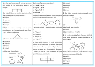 22-A face superior das peças de um jogo de dominó
tem formato de um quadrilátero. Observe um
exemplo:
Qual o quadrilátero que melhor caracteriza a face
superior da peça de um jogo de dominó?
(a) trapézio
(b) quadrado
(c) retângulo
(d) losango
23-Utilizando canudos de refrigerante de mesmo
comprimento e fio, Marcela construiu uma figura.
Veja o desenho do que ela fez:
A figura que Marcela construiu parece com um:
(a) pentágono
(b) quadrado
(c) trapézio
(d) triângulo
24-Observe as figuras abaixo:
Quais dessas figuras são quadriláteros?
(a) Figuras 2, 3 e 4
(b) Figuras 1, 2 e 3
(c) Figuras 1, 2 e 4
(d) figuras 1, 3 e 4
25-Observe os polígonos a seguir: um deles possui o
número de lados diferentes dos outros três:
O polígono que tem o número de lados diferentes é
o:
(a) Polígono I
(b) Polígono II
(c) Polígono III
(d) Polígono IV
26-Luana guarda seus livros em caixas que possuem
a forma de um cubo. Hoje, ela ganhou uma destas
caixas desmontada, representada na figura abaixo, e
reparou que todas as 6 faces da caixa são iguais.
Cada face da caixa de Luana tem a forma de figura
geométrica plana denominada:
(a) retângulo
(b) quadrado
(c) losango
(d) círculo
27-Que sólido geométrico pode ser montado com a
planificação abaixo?
(a) cone
(b) prisma de base triangular
(c) cilindro
(d) pirâmide de base triangular
28-No livro de matemática, Marta observou o desenho de
várias figuras geométricas, conforme podemos ver na
ilustração abaixo:
Dentreas figurasencontradas no livro deMatemática,a figura
quepossuio maiornúmero de ladoséo:
(a) trapézio
(b) pentágono
(c) hexágono
(d) losango
 