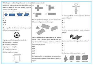 29-Seu Joaquim é pedreiro. Ele precisa revestir um piso e,
para isso, quer uma cerâmica que tenha quatro lados e pelo
menos dois lados que não sejam paralelos. Qual das
cerâmicasabaixo eleescolherá?
(a) I
(b) II
(c) III
(d) IV
30-A superfície da bola de futebol representada
abaixo é formada por polígonos.
Os polígonos utilizados para fazer a bola são:
(a) quadriláteros e hexágonos
(b) hexágonos e pentágonos
(c) pentágonos e triângulos
(d) triângulos e octógonos
31-Observe a figura a seguir:
Qual a sua planificação?
32-Uma professora entregou aos seus alunos uma
folha com as figuras mostradas a seguir:
Depois,aprofessoradisseaosalunos:Marqueum“X” na figura
que tem 4 lados e não tem ângulos retos. Os alunos que
responderamcorretamenteaopedidodaprofessoraassinalarama
figurarepresentadapelaletra:
(a) A
(b) B
(c) C
(d) D
33-Paula desenhou em seu caderno um boneco com
figuras geométricas planas como mostra o modelo a
seguir:
No boneco que Paula desenhou é possível identificar
quantos triângulos?
(a) 3
(b) 6
(c) 7
(d) 10
34-Carlos montou o desenho a seguir utilizando o
tangram:
Quantos quadriláteros do tangram Carlos utilizou?
(a) 1
(b) 2
(c) 3
(d) 4
35-Observe os sólidos geométricos a seguir:
 