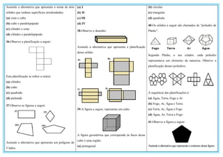 Assinale a alternativa que apresenta o nome de dois
sólidos que tenham superfícies arredondadas:
(a) cone e cubo
(b) cubo e paralelepípedo
(c) cilindro e cone
(d) cilindro e paralelepípedo
36-Observe a planificação a seguir:
Esta planificação se refere a um(a):
(a) cilindro
(b) cubo
(c) quadrado
(d) pirâmide
37-Observe as figuras a seguir:
Assinale a alternativa que apresenta um polígono de
5 lados.
(a) I
(b) II
(c) III
(d) IV
38-Observe o desenho:
Assinale a alternativa que apresenta a planificação
desse sólido:
39-A figura a seguir, representa um cubo:
A figura geométrica que corresponde às faces desse
cubo é uma região:
(a) pentagonal
(b) circular
(c) triangular
(d) quadrada
40-Os sólidos a seguir são chamados de “poliedro de
Platão”.
Segundo Platão, o seu criador, cada poliedro
representava um elemento da natureza. Observe a
planificação desses poliedros.
A sequência das planificações é:
(a) Água, Terra, Fogo e Ar
(b) Fogo, Ar, Água e Terra
(c) Terra, Ar, Água e Fogo
(d) Água, Ar, Terra e Fogo
41-Observe a figura a seguir:
Assinaleaalternativaquerepresentaocontorno dessa figura:
 