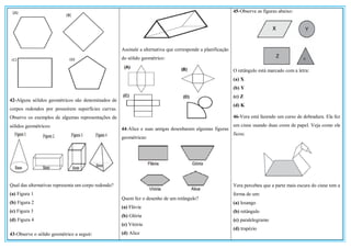 42-Alguns sólidos geométricos são denominados de
corpos redondos por possuírem superfícies curvas.
Observe os exemplos de algumas representações de
sólidos geométricos:
Qual das alternativas representa um corpo redondo?
(a) Figura 1
(b) Figura 2
(c) Figura 3
(d) Figura 4
43-Observe o sólido geométrico a seguir:
Assinale a alternativa que corresponde a planificação
do sólido geométrico:
44-Alice e suas amigas desenharam algumas figuras
geométricas:
Quem fez o desenho de um retângulo?
(a) Flávia
(b) Glória
(c) Vitória
(d) Alice
45-Observe as figuras abaixo:
O retângulo está marcado com a letra:
(a) X
(b) Y
(c) Z
(d) K
46-Vera está fazendo um curso de dobradura. Ela fez
um cisne usando duas cores de papel. Veja como ele
ficou:
Vera percebeu que a parte mais escura do cisne tem a
forma de um:
(a) losango
(b) retângulo
(c) paralelogramo
(d) trapézio
 