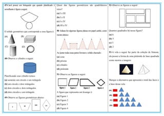 47-Carol possui um brinquedo que quando planificado é
semelhanteà figuraaseguir:
O sólido geométrico que corresponde a essa figura é:
48-Observe o cilindro a seguir:
Planificando esse cilindro temos:
(a) somente um círculo e um retângulo
(b) um círculo e dois retângulos
(c) dois círculos e dois retângulos
(d) dois círculos e um retângulo
49-Observe as figuras geométricas abaixo:
Quais das figuras geométricas são quadriláteros
retos?
(a) I e III
(b) I e II
(c) I e IV
(d) III e IV
50- Juliana fez algumas figuras planas empapel cartão, como
mostraabaixo:
Ao juntartodasessaspartes formamo sólido chamado:
(a) cone
(b) prisma
(c) cilindro
(d) pirâmide
51-Observe as figuras a seguir:
A figura que representa um losango é:
(a) Figura 1
(b) Figura 2
(c) Figura 3
(d) Figura 4
52-Observe as figuras a seguir:
Quantos quadrados há nessa figura?
(a) 6
(b) 5
(c) 3
(d) 2
53-A vela a seguir faz parte da coleção de Simone,
ela possui a forma de uma pirâmide de base quadrada
como mostra a imagem:
Marque a alternativa que apresenta o total das faces e
a base dessa vela:
 