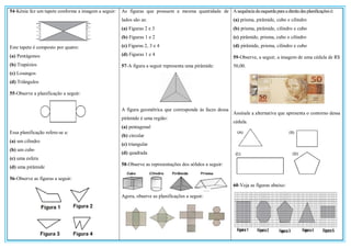 54-Kênia fez um tapete conforme a imagem a seguir:
Este tapete é composto por quatro:
(a) Pentágonos
(b) Trapézios
(c) Losangos
(d) Triângulos
55-Observe a planificação a seguir:
Essa planificação refere-se a:
(a) um cilindro
(b) um cubo
(c) uma esfera
(d) uma pirâmide
56-Observe as figuras a seguir:
As figuras que possuem a mesma quantidade de
lados são as:
(a) Figuras 2 e 3
(b) Figuras 1 e 2
(c) Figuras 2, 3 e 4
(d) Figuras 1 e 4
57-A figura a seguir representa uma pirâmide:
A figura geométrica que corresponde às faces dessa
pirâmide é uma região:
(a) pentagonal
(b) circular
(c) triangular
(d) quadrada
58-Observe as representações dos sólidos a seguir:
Agora, observe as planificações a seguir:
Asequênciadaesquerdaparaadireitadasplanificaçõesé:
(a) prisma, pirâmide, cubo e cilindro
(b) prisma, pirâmide, cilindro e cubo
(c) pirâmide, prisma, cubo e cilindro
(d) pirâmide, prisma, cilindro e cubo
59-Observe, a seguir, a imagem de uma cédula de R$
50,00.
Assinale a alternativa que apresenta o contorno dessa
cédula.
60-Veja as figuras abaixo:
 