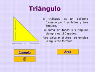 Triángulo
              El     triángulo es un polígono
                   formado por tres lados y tres
                   ángulos.
h             La suma de todos sus ángulos
                siempre es 180 grados.
              Para calcular el área se emplea
                la siguiente fórmula:
       b




    Ejemplo                    Área
 