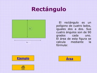 Rectángulo

                       El rectángulo es un
                     polígono de cuatro lados,
          h          iguales dos a dos. Sus
                     cuatro ángulos son de 90
                     grados     cada      uno.
                     El área de esta figura se
     b               calcula   mediante     la
                     fórmula:



Ejemplo                     Área
 
