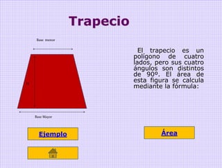 Trapecio
     Base menor


                               El trapecio es un
                             polígono de cuatro
                             lados, pero sus cuatro
                             ángulos son distintos
                             de 90º. El área de
                             esta figura se calcula
                             mediante la fórmula:
H




    Base Mayor




      Ejemplo                        Área
 
