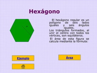 Hexágono
                 El hexágono regular es un
               polígono     de    seis   lados
     AP
               iguales    y    seis    ángulos
                          iguales.
               Los triángulos formados, al
               unir el centro con todos los
               vértices, son equiláteros.
                El área de esta figura se
               calcula mediante la fórmula:




Ejemplo                     Área
 