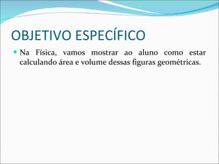 OBJETIVO ESPECÍFICO Na Física, vamos mostrar ao aluno como estar calculando área e volume dessas figuras geométricas. 