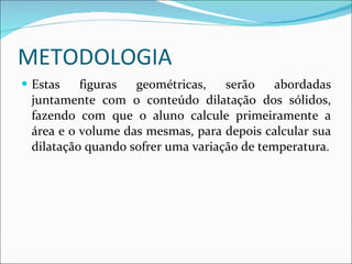 METODOLOGIA Estas figuras geométricas, serão abordadas juntamente com o conteúdo dilatação dos sólidos, fazendo com que o aluno calcule primeiramente a área e o volume das mesmas, para depois calcular sua dilatação quando sofrer uma variação de temperatura. 