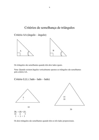 x




              Critérios de semelhança de triângulos

Critério AA (ângulo – ângulo)




      A                                        B

                                               40º



Os triângulos são semelhantes quando têm dois lados iguais.

Nota: Quando existem ângulos verticalmente opostos os triângulos são semelhantes
pelo critério AA.


Critério LLL ( lado - lado – lado)




          5                                                   15
          6                                                   18


                10
                                                                    30
30 = 18 = 15
10   6     5
 3 = 3 = 3

Os dois triângulos são semelhantes quando têm os três lados proporcionais.
 
