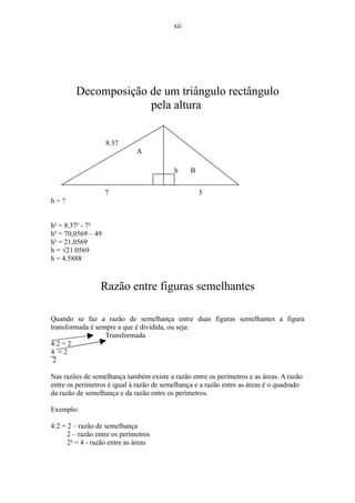 xii




        Decomposição de um triângulo rectângulo
                     pela altura


                    8.37
                              A

                                          h     B


                    7                               3
h=?


h² = 8.37² - 7²
h² = 70,0569 – 49
h² = 21,0569
h = √21.0569
h = 4.5888



                 Razão entre figuras semelhantes

Quando se faz a razão de semelhança entre duas figuras semelhantes a figura
transformada é sempre a que é dividida, ou seja:
                  Transformada
4:2 = 2
4 =2
 2

Nas razões de semelhança também existe a razão entre os perímetros e as áreas. A razão
entre os perímetros é igual à razão de semelhança e a razão entre as áreas é o quadrado
da razão de semelhança e da razão entre os perímetros.

Exemplo:

4:2 = 2 – razão de semelhança
      2 – razão entre os perímetros
      2² = 4 - razão entre as áreas
 