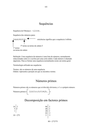 xiii




                                    Sequências

Sequência de Fibonacci – 1,2,3,5,8...

Sequência dos números pares

2,4,6,8,10,12,14,...             reticências significa que a sequência é infinita


           5º termo ou termo de ordem 5
1º termo
ou termo de ordem


Definição: Uma sequência de números é uma lista de números, normalmente
relaccionados entre si e escritos por uma certa ordem. Cada número é chamado
algarismo. Para se formar uma sequência normalmente existe um termo geral.

Terminologia utilizada nas sequências

Termos: são os números de uma sequência.
Ordem: representa a posição em que se encontra o termo.




                               Números primos
Números primos são os números que só têm dois divisores, o 1 e o próprio número.

Números primos         2;3;5;7;11;13;17;19;23;...



                Decomposição em factores primos
10 2                                        80      2
 5 5                                        40      2
 1                                          20      2
                                            10      2
10 = 2*5                                     5      5


                                                   80 = 2²*2²*5
 