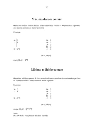 xiv




                       Máximo divisor comum
O máximo divisor comum de dois ou mais números, calcula-se determinando o produto
dos factores comuns de menor expoente.

Exemplo:



10 2                                     80    2
 5 5                                     40    2
 1                                       20    2
                                         10    2
10 = 2*5                                  5    5
                                          1

                                   80 = 2²*2²*5

m.d.c(80,45) = 2*5




                      Mínimo múltiplo comum

O mínimo múltiplo comum de dois ou mais números calcula-se determinando o produto
de factores comuns e não comuns de maior expoente.

Exemplo:

10 2                                     80    2
 5 5                                     40    2
 1                                       20    2
                                         10    2
10 = 2*5                                  5    5
                                          1

                                   80 = 2²*2²*5

m.m.c (80,45) = 2²*2²*5

Nota:
m.d.c * m.m.c = ao produto dos dois factores
 