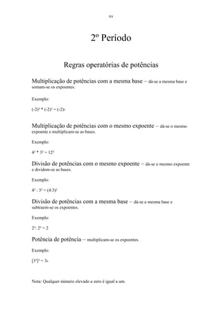 xv




                                2º Período

                    Regras operatórias de potências

Multiplicação de potências com a mesma base – dá-se a mesma base e
somam-se os expoentes.

Exemplo:

(-2)² * (-2)³ = (-2)5


Multiplicação de potências com o mesmo expoente – dá-se o mesmo
expoente e multiplicam-se as bases.

Exemplo:

4² * 3² = 12²

Divisão de potências com o mesmo expoente – dá-se o mesmo expoente
e dividem-se as bases.

Exemplo:

4² : 3² = (4:3)²

Divisão de potências com a mesma base – dá-se a mesma base e
subtraem-se os expoentes.

Exemplo:

2³: 2² = 2

Potência de potência – multiplicam-se os expoentes.
Exemplo:

[3²]³ = 36



Nota: Qualquer número elevado a zero é igual a um.
 