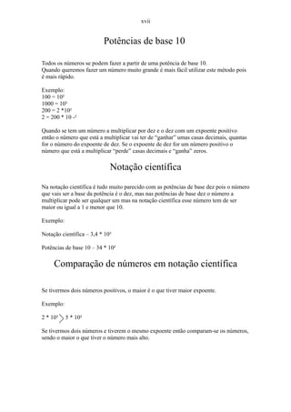 xvii


                          Potências de base 10

Todos os números se podem fazer a partir de uma potência de base 10.
Quando queremos fazer um número muito grande é mais fácil utilizar este método pois
é mais rápido.

Exemplo:
100 = 10²
1000 = 10³
200 = 2 *10²
2 = 200 * 10 -²

Quando se tem um número a multiplicar por dez e o dez com um expoente positivo
então o número que está a multiplicar vai ter de “ganhar” umas casas decimais, quantas
for o número do expoente de dez. Se o expoente de dez for um número positivo o
número que está a multiplicar “perde” casas decimais e “ganha” zeros.

                             Notação científica
Na notação científica é tudo muito parecido com as potências de base dez pois o número
que vais ser a base da potência é o dez, mas nas potências de base dez o número a
multiplicar pode ser qualquer um mas na notação científica esse número tem de ser
maior ou igual a 1 e menor que 10.

Exemplo:

Notação científica – 3,4 * 10³

Potências de base 10 – 34 * 10²

     Comparação de números em notação científica

Se tivermos dois números positivos, o maior é o que tiver maior expoente.

Exemplo:

2 * 10³    5 * 10²

Se tivermos dois números e tiverem o mesmo expoente então comparam-se os números,
sendo o maior o que tiver o número mais alto.
 