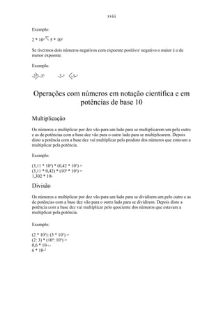 xviii

Exemplo:

2 * 10²    5 * 10²

Se tivermos dois números negativos com expoente positivo/ negativo o maior é o de
menor expoente.

Exemplo:

-2² -3³        -2-²      -3-³



Operações com números em notação científica e em
             potências de base 10

Multiplicação
Os números a multiplicar por dez vão para um lado para se multiplicarem um pelo outro
e as de potências com a base dez vão para o outro lado para se multiplicarem. Depois
disto a potência com a base dez vai multiplicar pelo produto dos números que estavam a
multiplicar pela potência.

Exemplo:

(3,11 * 10²) * (0,42 * 10³) =
(3,11 * 0,42) * (10² * 10³) =
1,302 * 105

Divisão
Os números a multiplicar por dez vão para um lado para se dividirem um pelo outro e as
de potências com a base dez vão para o outro lado para se dividirem. Depois disto a
potência com a base dez vai multiplicar pelo quociente dos números que estavam a
multiplicar pela potência.

Exemplo:

(2 * 10²): (3 * 10³) =
(2: 3) * (10²: 10³) =
0,6 * 10-1=
6 * 10-²
 